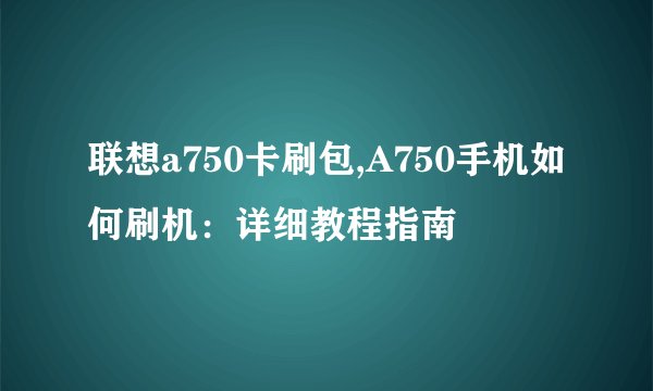 联想a750卡刷包,A750手机如何刷机：详细教程指南