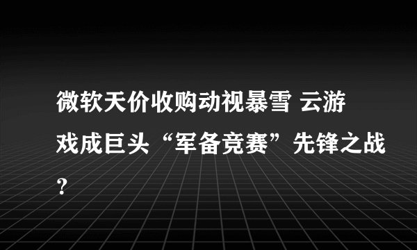 微软天价收购动视暴雪 云游戏成巨头“军备竞赛”先锋之战?
