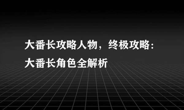 大番长攻略人物，终极攻略：大番长角色全解析