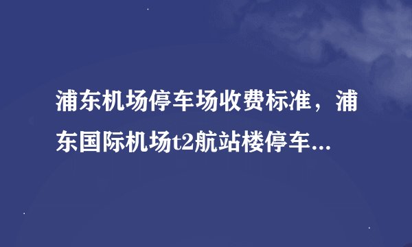 浦东机场停车场收费标准，浦东国际机场t2航站楼停车场一天多少钱