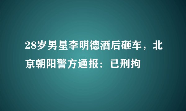 28岁男星李明德酒后砸车，北京朝阳警方通报：已刑拘
