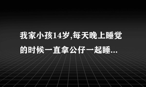 我家小孩14岁,每天晚上睡觉的时候一直拿公仔一起睡,正常吗？