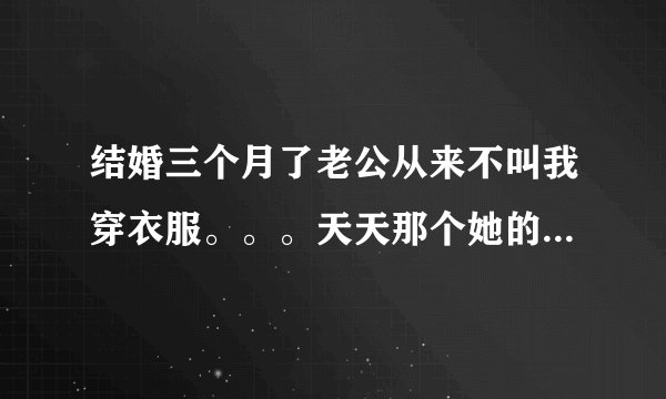 结婚三个月了老公从来不叫我穿衣服。。。天天那个她的工作也辞职了。。。哎不知道怎么办