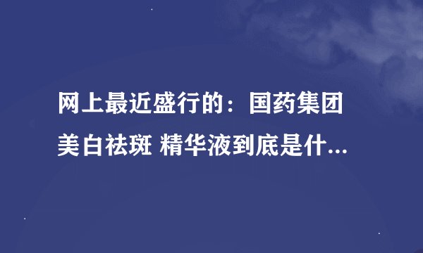网上最近盛行的：国药集团 美白祛斑 精华液到底是什么黑幕?