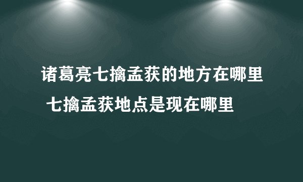 诸葛亮七擒孟获的地方在哪里 七擒孟获地点是现在哪里