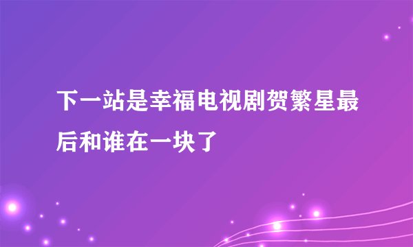 下一站是幸福电视剧贺繁星最后和谁在一块了