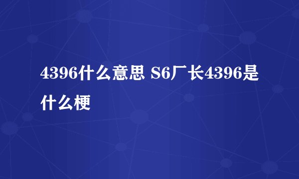 4396什么意思 S6厂长4396是什么梗