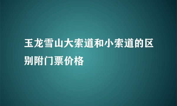 玉龙雪山大索道和小索道的区别附门票价格