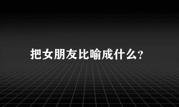 把女朋友比喻成什么？