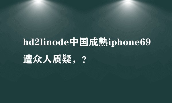 hd2linode中国成熟iphone69遭众人质疑，？