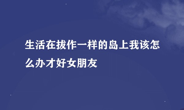 生活在拔作一样的岛上我该怎么办才好女朋友