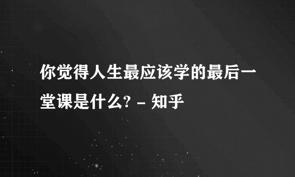 你觉得人生最应该学的最后一堂课是什么? - 知乎
