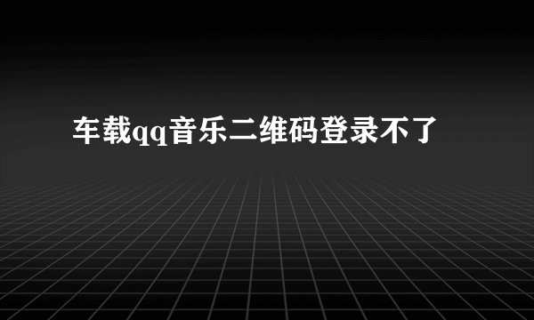 车载qq音乐二维码登录不了