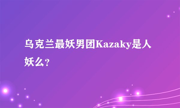 乌克兰最妖男团Kazaky是人妖么？