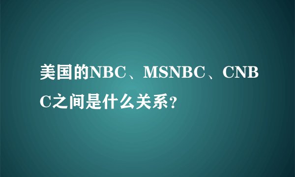 美国的NBC、MSNBC、CNBC之间是什么关系?