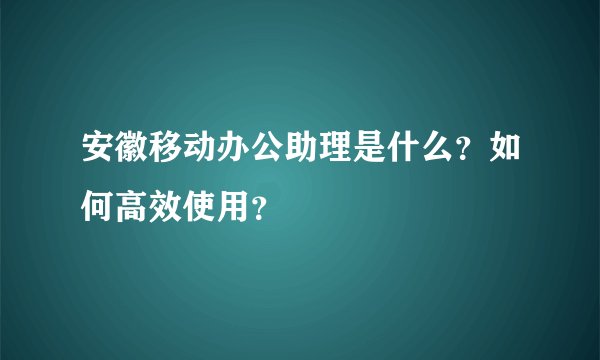 安徽移动办公助理是什么？如何高效使用？