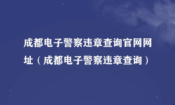 成都电子警察违章查询官网网址(成都电子警察违章查询)