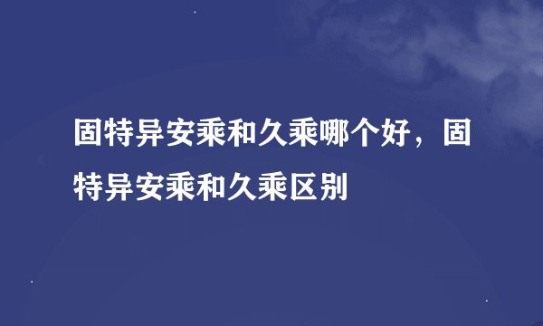固特异安乘和久乘哪个好，固特异安乘和久乘区别