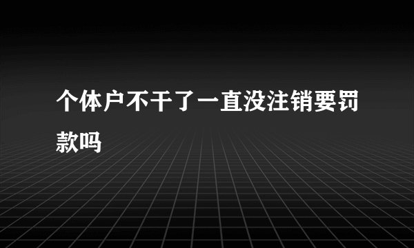 个体户不干了一直没注销要罚款吗