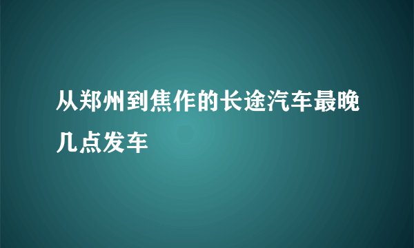 从郑州到焦作的长途汽车最晚几点发车