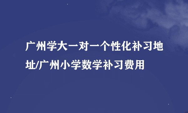 广州学大一对一个性化补习地址/广州小学数学补习费用