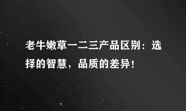 老牛嫩草一二三产品区别：选择的智慧，品质的差异！