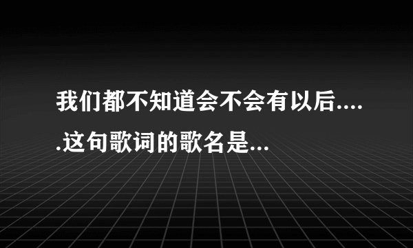 我们都不知道会不会有以后.....这句歌词的歌名是什么？？？？？？