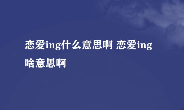 恋爱ing什么意思啊 恋爱ing啥意思啊