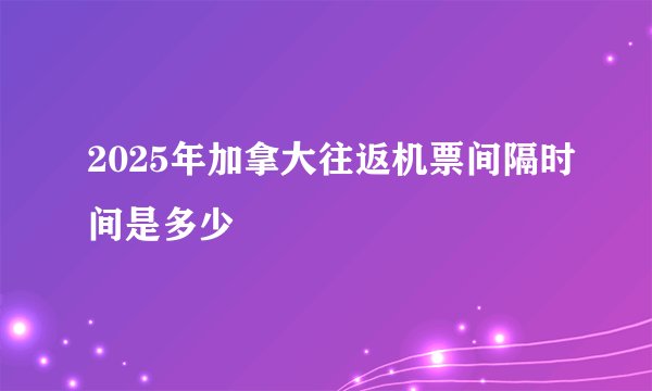 2025年加拿大往返机票间隔时间是多少