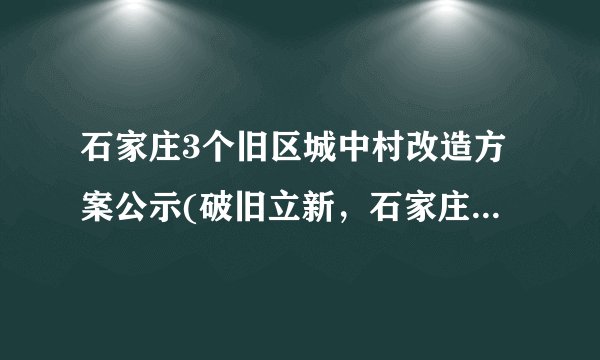 石家庄3个旧区城中村改造方案公示(破旧立新，石家庄城中村改造方案公示)