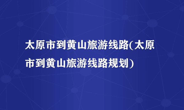 太原市到黄山旅游线路(太原市到黄山旅游线路规划)