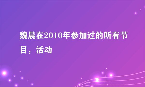 魏晨在2010年参加过的所有节目，活动