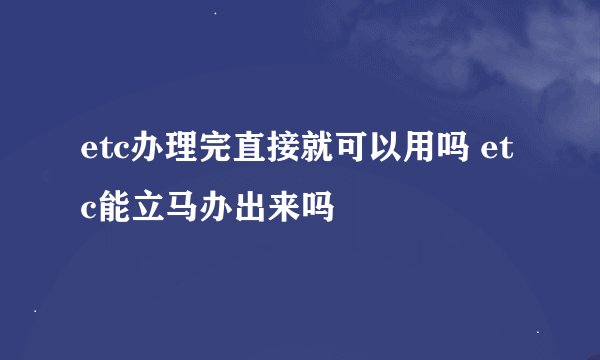 etc办理完直接就可以用吗 etc能立马办出来吗