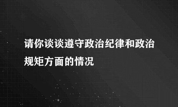 请你谈谈遵守政治纪律和政治规矩方面的情况