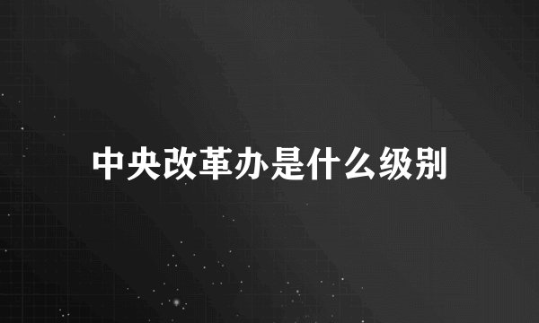 中央改革办是什么级别