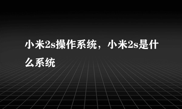 小米2s操作系统,小米2s是什么系统