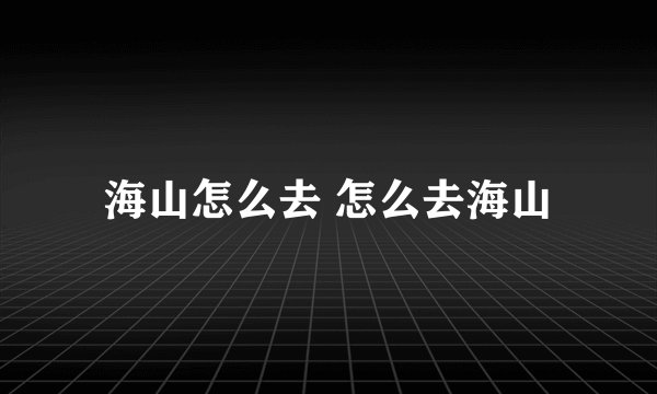 海山怎么去 怎么去海山