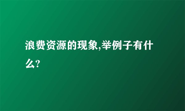 浪费资源的现象,举例子有什么?