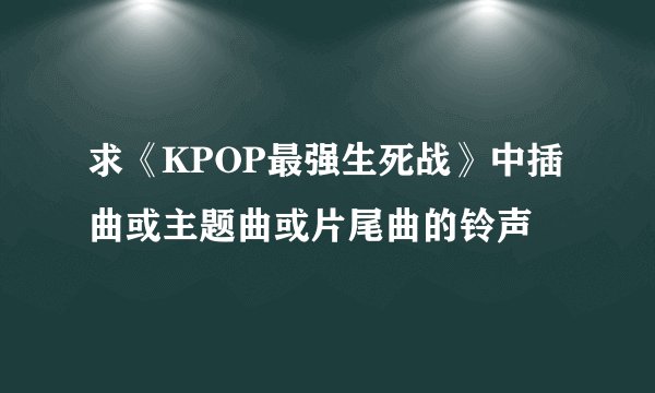 求《KPOP最强生死战》中插曲或主题曲或片尾曲的铃声