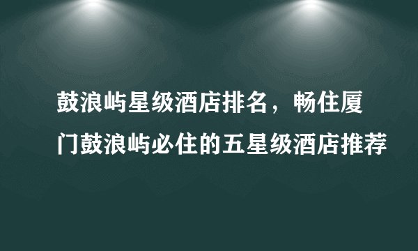 鼓浪屿星级酒店排名，畅住厦门鼓浪屿必住的五星级酒店推荐