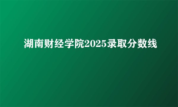 湖南财经学院2025录取分数线