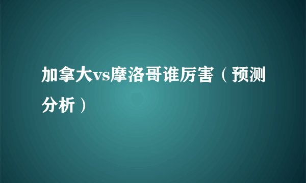 加拿大vs摩洛哥谁厉害（预测分析）