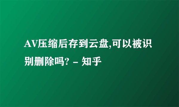 AV压缩后存到云盘,可以被识别删除吗? - 知乎