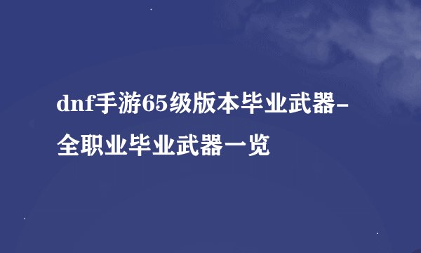 dnf手游65级版本毕业武器-全职业毕业武器一览
