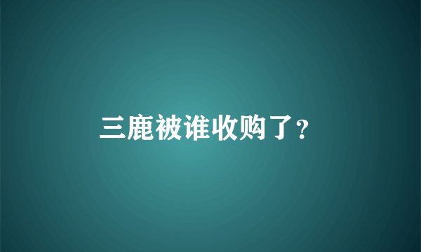 三鹿被谁收购了？