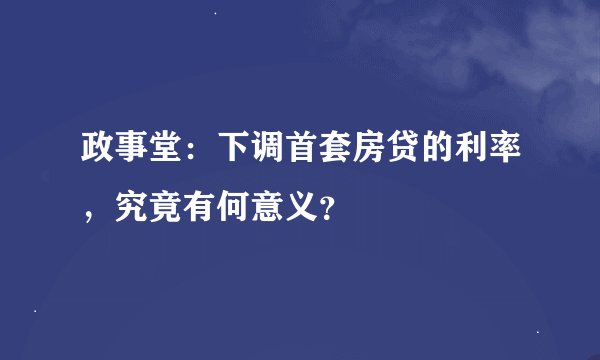 政事堂：下调首套房贷的利率，究竟有何意义？