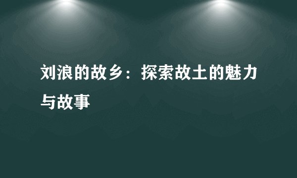 刘浪的故乡：探索故土的魅力与故事
