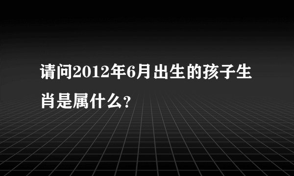 请问2012年6月出生的孩子生肖是属什么？