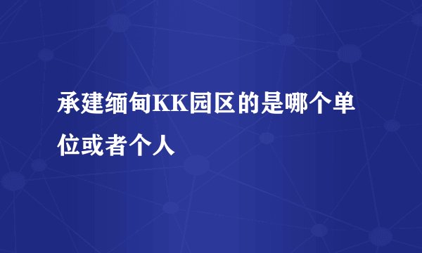 承建缅甸KK园区的是哪个单位或者个人