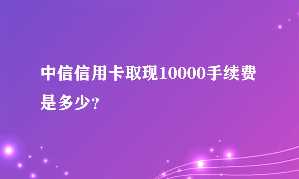 中信信用卡取现10000手续费是多少？